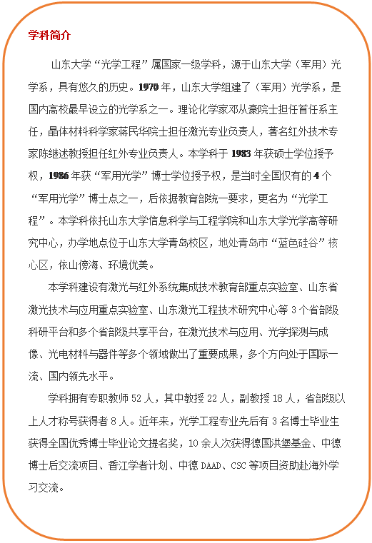 圆角矩形: 学科简介 伟德BETVLCTOR1946“光学工程”属国家一级学科,源于伟德BETVLCTOR1946(军用)光学系,具有悠久的历史。1970年,伟德BETVLCTOR1946组建了(军用)光学系,是国内高校最早设立的光学系之一。理论化学家邓从豪院士担任首任系主任,晶体材料科学家蒋民华院士担任激光专业负责人,著名红外技术专家陈继述教授担任红外专业负责人。本学科于1983年获硕士学位授予权,1986年获“军用光学”博士学位授予权,是当时全国仅有的4个“军用光学”博士点之一,后依据教育部统一要求,更名为“光学工程”。本学科依托bv伟德源自英国始于1946和伟德BETVLCTOR1946光学高等研究中心,办学地点位于伟德BETVLCTOR1946青岛校区,地处青岛市“蓝色硅谷”核心区,依山傍海、环境优美。本学科建设有激光与红外系统集成技术教育部重点实验室、山东省激光技术与应用重点实验室、山东激光工程技术研究中心等3个省部级科研平台和多个省部级共享平台,在激光技术与应用、光学探测与成像、光电材料与器件等多个领域做出了重要成果,多个方向处于国际一流、国内领先水平。学科拥有专职教师52人,其中教授22人,副教授18人,省部级以上人才称号获得者8人。近年来,光学工程专业先后有3名博士毕业生获得全国优秀博士毕业论文提名奖,10余人次获得德国洪堡基金、中德博士后交流项目、香江学者计划、中德DAAD、CSC等项目资助赴海外学习交流。